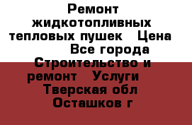 Ремонт жидкотопливных тепловых пушек › Цена ­ 500 - Все города Строительство и ремонт » Услуги   . Тверская обл.,Осташков г.